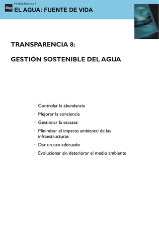Unidad didáctica 3

EL AGUA: FUENTE DE VIDA




TRANSPARENCIA 8:

GESTIÓN SOSTENIBLE DEL AGUA




               · Controlar la abundancia
               · Mejorar la conciencia
               · Gestionar la escasez
               · Minimizar el impacto ambiental de las
                 infraestructuras
               · Dar un uso adecuado
               · Evolucionar sin deteriorar el medio ambiente
 