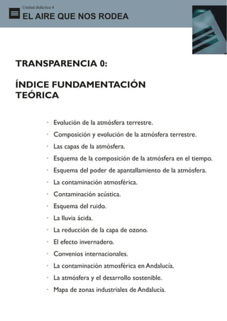 Unidad didáctica 4

 EL AIRE QUE NOS RODEA




TRANSPARENCIA 0:

ÍNDICE FUNDAMENTACIÓN
TEÓRICA

              · Evolución de la atmósfera terrestre.
              · Composición y evolución de la atmósfera terrestre.
              · Las capas de la atmósfera.
              · Esquema de la composición de la atmósfera en el tiempo.
              · Esquema del poder de apantallamiento de la atmósfera.
              · La contaminación atmosférica.
              · Contaminación acústica.
              · Esquema del ruido.
              · La lluvia ácida.
              · La reducción de la capa de ozono.
              · El efecto invernadero.
              · Convenios internacionales.
              · La contaminación atmosférica en Andalucía.
              · La atmósfera y el desarrollo sostenible.
              · Mapa de zonas industriales de Andalucía.
 