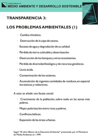 Unidad didáctica 0
MEDIO AMBIENTE Y DESARROLLO SOSTENIBLE


TRANSPARENCIA 3:

LOS PROBLEMAS AMBIENTALES (1)
           · Cambio climático.
           · Destrucción de la capa de ozono.
           · Escasez de agua y degradación de su calidad.
           · Pérdida de tierra cultivable y desertización.
           · Destrucción de los bosques y otros ecosistemas.
           · Pérdida de diversidad biológica y de recursos genéticos.
           · Lluvia ácida.
           · Contaminación de los océanos.
           · Acumulación de ingentes cantidades de residuos, en especial
             los tóxicos y radiactivos.

        A esto se añade una faceta social:
           ·    Crecimiento de la población, sobre todo en las zonas más
               pobres.
           · Mayor polarización entre ricos y pobres.
           · Conflictos bélicos.
           · Expansión de las áreas urbanas.


        Según “El Libro Blanco de la Educación Ambiental” presentado por el Ministerio
        de Medio Ambiente en 1.999.
 