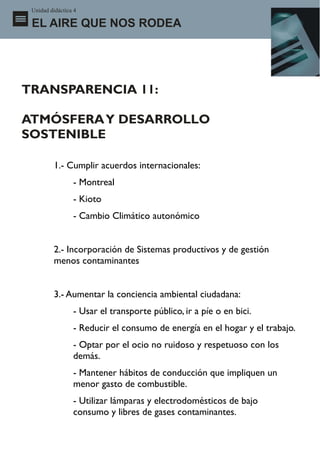 Unidad didáctica 4

 EL AIRE QUE NOS RODEA




TRANSPARENCIA 11:

ATMÓSFERA Y DESARROLLO
SOSTENIBLE

          1.- Cumplir acuerdos internacionales:
                 - Montreal
                 - Kioto
                 - Cambio Climático autonómico


          2.- Incorporación de Sistemas productivos y de gestión
          menos contaminantes


          3.- Aumentar la conciencia ambiental ciudadana:
                 - Usar el transporte público, ir a píe o en bici.
                 - Reducir el consumo de energía en el hogar y el trabajo.
                 - Optar por el ocio no ruidoso y respetuoso con los
                 demás.
                 - Mantener hábitos de conducción que impliquen un
                 menor gasto de combustible.
                 - Utilizar lámparas y electrodomésticos de bajo
                 consumo y libres de gases contaminantes.
 