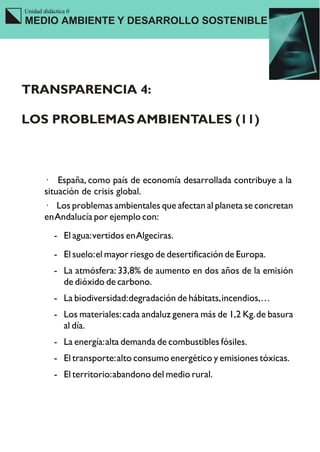 Unidad didáctica 0
MEDIO AMBIENTE Y DESARROLLO SOSTENIBLE




TRANSPARENCIA 4:

LOS PROBLEMAS AMBIENTALES (11)



        · España, como país de economía desarrollada contribuye a la
        situación de crisis global.
        · Los problemas ambientales que afectan al planeta se concretan
        en Andalucía por ejemplo con:
           - El agua: vertidos en Algeciras.
           - El suelo: el mayor riesgo de desertificación de Europa.
           - La atmósfera: 33,8% de aumento en dos años de la emisión
             de dióxido de carbono.
           - La biodiversidad: degradación de hábitats, incendios,…
           - Los materiales: cada andaluz genera más de 1,2 Kg. de basura
             al día.
           - La energía: alta demanda de combustibles fósiles.
           - El transporte: alto consumo energético y emisiones tóxicas.
           - El territorio: abandono del medio rural.
 