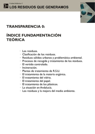 Unidad didáctica 5

 LOS RESIDUOS QUE GENERAMOS




TRANSPARENCIA 0:

ÍNDICE FUNDAMENTACIÓN
TEÓRICA

              ·   Los residuos.
              ·   Clasificación de los residuos.
              ·   Residuos sólidos urbanos y problemática ambiental.
              ·   Procesos de recogida y tratamiento de los residuos.
              ·   El vertido controlado.
              ·   Incineración.
              ·   Plantas de tratamiento de R.S.U.
              ·   El tratamiento de la materia orgánica.
              ·   El tratamiento del vidrio.
              ·   El tratamiento del papel.
              ·   El tratamiento de los plásticos.
              ·   La situación en Andalucía.
              ·   Los residuos y la mejora del medio ambiente.
 