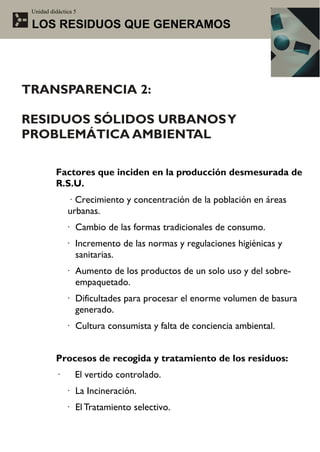 Unidad didáctica 5

 LOS RESIDUOS QUE GENERAMOS




TRANSPARENCIA 2:

RESIDUOS SÓLIDOS URBANOS Y
PROBLEMÁTICA AMBIENTAL

          Factores que inciden en la producción desmesurada de
          R.S.U.
               · Crecimiento y concentración de la población en áreas
               urbanas.
              · Cambio de las formas tradicionales de consumo.
              · Incremento de las normas y regulaciones higiénicas y
                sanitarias.
              · Aumento de los productos de un solo uso y del sobre-
                empaquetado.
              · Dificultades para procesar el enorme volumen de basura
                generado.
              · Cultura consumista y falta de conciencia ambiental.


          Procesos de recogida y tratamiento de los residuos:
          ·       El vertido controlado.
              · La Incineración.
              · El Tratamiento selectivo.
 