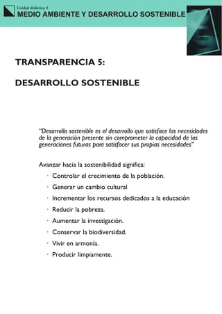 Unidad didáctica 0
MEDIO AMBIENTE Y DESARROLLO SOSTENIBLE




TRANSPARENCIA 5:

DESARROLLO SOSTENIBLE




            “Desarrollo sostenible es el desarrollo que satisface las necesidades
            de la generación presente sin comprometer la capacidad de las
            generaciones futuras para satisfacer sus propias necesidades”


            Avanzar hacia la sostenibilidad significa:
                · Controlar el crecimiento de la población.
                · Generar un cambio cultural
                · Incrementar los recursos dedicados a la educación
                · Reducir la pobreza.
                · Aumentar la investigación.
                · Conservar la biodiversidad.
                · Vivir en armonía.
                · Producir limpiamente.
 
