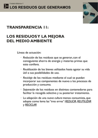 Unidad didáctica 5

 LOS RESIDUOS QUE GENERAMOS




TRANSPARENCIA 11:

LOS RESIDUOS Y LA MEJORA
DEL MEDIO AMBIENTE

          Líneas de actuación:
              · Reducción de los residuos que se generan, con el
                consiguiente ahorro de energía y materias primas que
                esto conlleva.
              · Reutilización de los bienes utilizados hasta agotar su vida
                útil o sus posibilidades de uso.
              · Reciclaje de los residuos mediante el cual se puedan
                incorporar sus componentes de nuevo a los procesos de
                producción y consumo.
              · Separación de los residuos en distintos contenedores para
                facilitar la recogida selectiva y su posterior tratamiento.
              · La adopción de una nueva cultura menos consumista, que
                adopte como lema las “tres erres”: REDUCIR, REUTILIZAR
                y RECICLAR
 