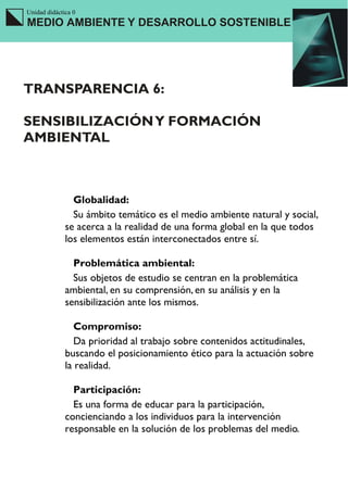 Unidad didáctica 0
MEDIO AMBIENTE Y DESARROLLO SOSTENIBLE




TRANSPARENCIA 6:

SENSIBILIZACIÓN Y FORMACIÓN
AMBIENTAL



                Globalidad:
                Su ámbito temático es el medio ambiente natural y social,
              se acerca a la realidad de una forma global en la que todos
              los elementos están interconectados entre sí.

                Problemática ambiental:
                Sus objetos de estudio se centran en la problemática
              ambiental, en su comprensión, en su análisis y en la
              sensibilización ante los mismos.

                 Compromiso:
                 Da prioridad al trabajo sobre contenidos actitudinales,
              buscando el posicionamiento ético para la actuación sobre
              la realidad.

                Participación:
                Es una forma de educar para la participación,
              concienciando a los individuos para la intervención
              responsable en la solución de los problemas del medio.
 