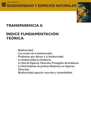 Unidad didáctica 1

BIODIVERSIDAD Y ESPACIOS NATURALES




TRANSPARENCIA 0:

ÍNDICE FUNDAMENTACIÓN
TEÓRICA


           · Biodiversidad.
           · Los niveles de la biodiversidad.
           · Problemas que afectan a la biodiversidad.
           · La biodiversidad en Andalucía.
           · La Red de Espacios Naturales Protegidos de Andalucía.
           · La Red Andaluza de Jardines Botánicos en Espacios
             Naturales.
           · Biodiversidad, espacios naturales y sostenibilidad.
 