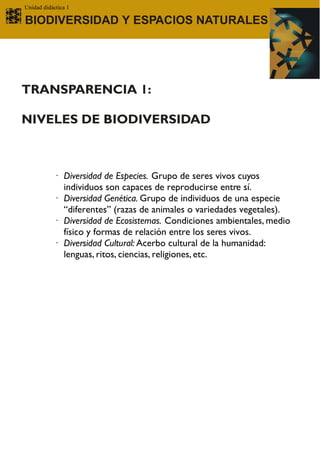 Unidad didáctica 1

BIODIVERSIDAD Y ESPACIOS NATURALES




TRANSPARENCIA 1:

NIVELES DE BIODIVERSIDAD



           · Diversidad de Especies. Grupo de seres vivos cuyos
             individuos son capaces de reproducirse entre sí.
           · Diversidad Genética. Grupo de individuos de una especie
             “diferentes” (razas de animales o variedades vegetales).
           · Diversidad de Ecosistemas. Condiciones ambientales, medio
             físico y formas de relación entre los seres vivos.
           · Diversidad Cultural: Acerbo cultural de la humanidad:
             lenguas, ritos, ciencias, religiones, etc.
 
