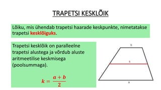 TRAPETSI KESKLÕIK
Lõiku, mis ühendab trapetsi haarade keskpunkte, nimetatakse
trapetsi kesklõiguks.
Trapetsi kesklõik on paralleelne
trapetsi alustega ja võrdub aluste
aritmeetilise keskmisega
(poolsummaga).
𝒌 =
𝒂 + 𝒃
𝟐
 