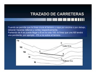 Cuando se permite que la línea cruce el terreno y vaya por encima o por debajo,
deberán hacerse rellenos y cortes respectivamente.
Partiendo de A se puede llegar a B en la cota 100; la línea que une AB tendrá
una pendiente, por ejemplo -5% e ira sobre el terreno.
 
