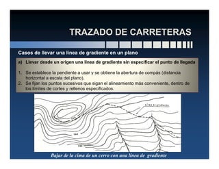 a) Llevar desde un origen una línea de gradiente sin especificar el punto de llegada
1. Se establece la pendiente a usar y se obtiene la abertura de compás (distancia
horizontal a escala del plano).
2. Se fijan los puntos sucesivos que sigan el alineamiento más conveniente, dentro de
Casos de llevar una línea de gradiente en un plano
2. Se fijan los puntos sucesivos que sigan el alineamiento más conveniente, dentro de
los límites de cortes y rellenos especificados.
Bajar de la cima de un cerro con una línea de gradiente
 