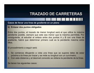 b) Enlazar dos puntos obligados
Entre dos puntos, el trazado de menor longitud será el que utilice la máxima
pendiente posible, siempre que este sea menor que la máxima permitida. Por
consiguiente, al estudiar el enlace entre dos puntos A y B con una línea de
Casos de llevar una línea de gradiente en un plano
consiguiente, al estudiar el enlace entre dos puntos A y B con una línea de
gradiente, habrá que determinar primero cuál es la pendiente máxima entre
ellos.
El procedimiento a seguir será:
1. Se comienza dibujando a vista una línea que se supone debe de estar
próxima a la línea por trazar y se mide su longitud con un curvímetro.
2. Con esta distancia y el desnivel conocido se obtiene la pendiente de la línea.
Se tienen los siguientes casos:
 