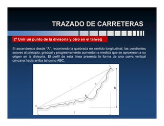 Si ascendemos desde “A”, recorriendo la quebrada en sentido longitudinal, las pendientes
suaves al principio, gradual y progresivamente aumentan a medida que se aproximan a su
origen en la divisoria. El perfil de esta línea presenta la forma de una curva vertical
cóncava hacia arriba tal como ABC.
2º Unir un punto de la divisoria y otro en el talweg
 