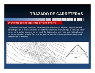 3º Unir dos puntos separados por una divisoria
Cuando los puntos por unir están separados por una divisoria, el punto de paso será el
abra elegida en el reconocimiento. Se determina la altura de cruce (h) y si se ha de pasar
por un corte a cielo abierto o por un túnel. Se desciende a uno y otro lado hasta alcanzar
los terrenos llanos del valle. Se hace así, porque es más fácil encajar la carretera en el
valle que en la montaña.valle que en la montaña.
 