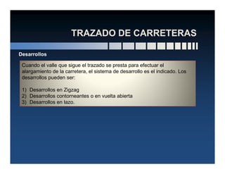 Cuando el valle que sigue el trazado se presta para efectuar el
alargamiento de la carretera, el sistema de desarrollo es el indicado. Los
desarrollos pueden ser:
1) Desarrollos en Zigzag
Desarrollos
1) Desarrollos en Zigzag
2) Desarrollos contorneantes o en vuelta abierta
3) Desarrollos en lazo.
 