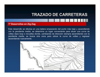 1º Desarrollos en Zig Zag
Este desarrollo se efectúa en una ladera empezando del punto más bajo y ascendiendo
con la pendiente media, se determina un lugar conveniente para situar una curva de
volteo (lazo loop o revuelta) donde, cambiando de dirección siempre ascendiendo con la
pendiente media, se busca otra zona para ubicar la curva de volteo y regresar
ascendiendo nuevamente.ascendiendo nuevamente.
 
