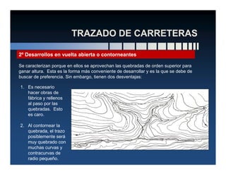 2º Desarrollos en vuelta abierta o contorneantes
Se caracterizan porque en ellos se aprovechan las quebradas de orden superior para
ganar altura. Esta es la forma más conveniente de desarrollar y es la que se debe de
buscar de preferencia. Sin embargo, tienen dos desventajas:
1. Es necesario1. Es necesario
hacer obras de
fábrica y rellenos
al paso por las
quebradas. Esto
es caro.
2. Al contornear la
quebrada, el trazo
posiblemente será
muy quebrado con
muchas curvas y
contracurvas de
radio pequeño.
 