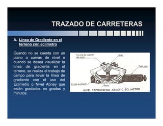 A. Línea de Gradiente en el
terreno con eclímetro
Cuando no se cuenta con un
plano a curvas de nivel o
cuando se desea visualizar lacuando se desea visualizar la
línea de gradiente en el
terreno, se realiza el trabajo de
campo para llevar la línea de
gradiente con el uso del
Eclímetro o Nivel Abney que
están gradados en grados y
minutos.
 