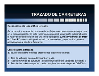 Reconocimiento topográfico terrestre.
Se recorrerá nuevamente cada una de las fajas seleccionadas como mejor ruta
en el reconocimiento. En este recorrido se obtendrá información adicional sobre
la ruta y se establecerá en ella una línea o poligonal (Línea Preliminar de trazo
o “Línea P”) que constituye el trazado de la carretera, y que será la primera
aproximación al eje de la futura vía.
Criterios para el trazado
El trazo se realizará teniendo presente los siguientes criterios:
1. Tipo de vehículo que predominará en la vía,
2. Radios mínimos de curvatura ( están en función de la velocidad directriz), y
3. Pendientes máximas que se pueden emplear (establecido por el DG-2001)
 