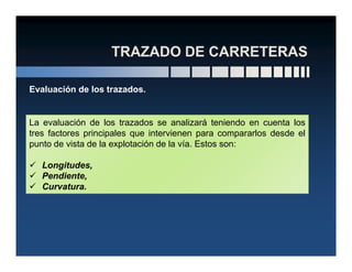 Evaluación de los trazados.
La evaluación de los trazados se analizará teniendo en cuenta los
tres factores principales que intervienen para compararlos desde eltres factores principales que intervienen para compararlos desde el
punto de vista de la explotación de la vía. Estos son:
Longitudes,
Pendiente,
Curvatura.
 