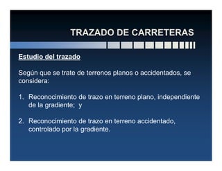 Estudio del trazado
Según que se trate de terrenos planos o accidentados, se
considera:
1. Reconocimiento de trazo en terreno plano, independiente
de la gradiente; y
2. Reconocimiento de trazo en terreno accidentado,
controlado por la gradiente.
 