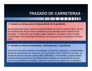 1. Trazado en terreno plano independiente de la gradiente.
Se presenta este caso cuando el reconocimiento se hace en terreno llano, donde
las ondulaciones tienen menor pendiente que la admitida como máxima en la
carretera. La dirección del trazado puede variarse a voluntad y como no está
subordinado a los accidentes del terreno, se procurará que se acerque a la líneasubordinado a los accidentes del terreno, se procurará que se acerque a la línea
recta.
2. Trazado en terreno accidentado, controlado por la gradiente.
Esta forma de reconocimiento se presenta en terrenos quebrados o accidentados,
donde las pendientes son mayores que la admitida como máxima en el trazo, en
donde es forzoso recurrir a desarrollos artificiales y a frecuentes y pronunciados
cambios de direcciones en los alineamientos debido a la necesidad de buscar
terreno de pendiente apropiada originando aumento de longitud en la carretera
 