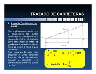 A. Línea de Gradiente en un
plano
Con el plano a curvas de nivel
y establecidos los puntos
terminales de la carretera y losterminales de la carretera y los
puntos de control, el siguiente
paso será trazar la línea de
gradiente (Línea de banderas,
línea de ceros o línea a pelo
de tierra).
Esta línea es la base para
proyectar la Línea poligonal.
Para el efecto, se necesita
conocer la pendiente y la
equidistancia entre las curvas
de nivel.
%
100
i
100
i
E
Ltambiéno
i
E
L
E
L
====
××××====⇒⇒⇒⇒====
 