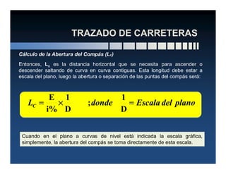 Entonces, Lc es la distancia horizontal que se necesita para ascender o
descender saltando de curva en curva contiguas. Esta longitud debe estar a
escala del plano, luego la abertura o separación de las puntas del compás será:
Cálculo de la Abertura del Compás (Lc)
planodelEscaladondeLC ====××××====
D
1
;
D
1
i%
E
Cuando en el plano a curvas de nivel está indicada la escala gráfica,
simplemente, la abertura del compás se toma directamente de esta escala.
 