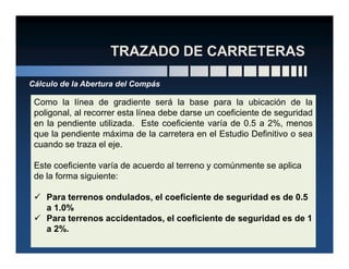 Cálculo de la Abertura del Compás
Como la línea de gradiente será la base para la ubicación de la
poligonal, al recorrer esta línea debe darse un coeficiente de seguridad
en la pendiente utilizada. Este coeficiente varía de 0.5 a 2%, menos
que la pendiente máxima de la carretera en el Estudio Definitivo o seaque la pendiente máxima de la carretera en el Estudio Definitivo o sea
cuando se traza el eje.
Este coeficiente varía de acuerdo al terreno y comúnmente se aplica
de la forma siguiente:
Para terrenos ondulados, el coeficiente de seguridad es de 0.5
a 1.0%
Para terrenos accidentados, el coeficiente de seguridad es de 1
a 2%.
 