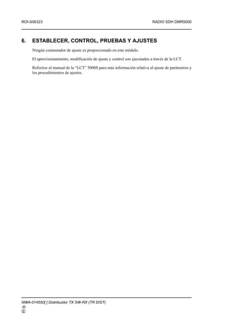 ROI-S06323                                                                  RADIO SDH DMR5000




6.   ESTABLECER, CONTROL, PRUEBAS Y AJUSTES
     Ningún conmutador de ajuste es proporcionado en este módulo.

     El aprovisionamiento, modificación de ajuste y control son ejecutados a través de la LCT.

     Referirse al manual de la “LCT” 5000S para más información relativa al ajuste de parámetros y
     los procedimientos de ajustes.




NWA-014550[ ] Distribuidor TX SW-RX (TR DIST)
-6-
E
 