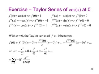 Exercise – Taylor Series of cos(x) at 0
 f ( x ) = cos( x ) => f (0) = 1               f ' ( x ) = − sin( x ) => f ' (0) = 0
 f " ( x ) = − cos( x ) => f " (0) = −1        f ( 3) ( x ) = sin( x ) => f ( 3) (0) = 0
 f ( 4 ) ( x ) = cos( x ) => f ( 4 ) (0) = 1   f ( 5) ( x ) = − sin( x ) => f ( 5) (0) = 0

With a = 0, the Taylor series of f at 0 becomes
                          f " ( 0)                  f ( n ) ( 0)
f (0) + f ' (0)( x − 0) +          ( x − 0) + ... +
                                           2
                                                                 ( x − 0) n + ...
                            2!                          n!
          x2         x4          x6
=1+ 0 −        +0 +      +0 −        + ...
           2!         4!         6!
   ∞            2n
           n x
= ∑( −1)
  n =0       ( 2n )!

                                                                                             10
 