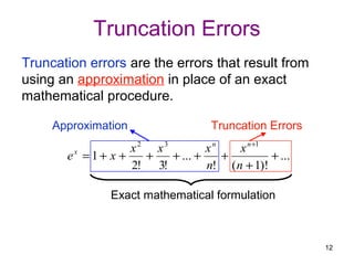 Truncation Errors
Truncation errors are the errors that result from
using an approximation in place of an exact
mathematical procedure.

     Approximation                  Truncation Errors
                    x2 x3         xn    x n +1
       ex = 1 + x +   +   + ... +    +         + ...
                    2! 3!         n! ( n + 1)!

               Exact mathematical formulation



                                                        12
 