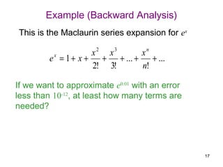 Example (Backward Analysis)
This is the Maclaurin series expansion for ex

                      x2 x3      xn
         e x = 1 + x + + + ... +    + ...
                      2! 3!      n!

If we want to approximate e0.01 with an error
less than 10-12, at least how many terms are
needed?




                                                17
 