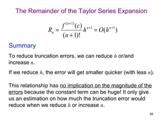 The Remainder of the Taylor Series Expansion

                      f ( n +1) ( c) n +1   n +1
                 Rn =               h = O (h )
                      ( n + 1)!
Summary
To reduce truncation errors, we can reduce h or/and
increase n.
If we reduce h, the error will get smaller quicker (with less n).

This relationship has no implication on the magnitude of the
errors because the constant term can be huge! It only give
us an estimation on how much the truncation error would
reduce when we reduce h or increase n.
                                                               26
 