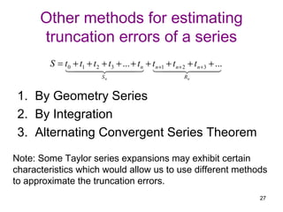 Other methods for estimating
      truncation errors of a series
        S = t0 + t1 + t 2 + t3 + ... + t n + t n +1 + t n + 2 + t n +3 + ...
                                                       
                            Sn                              Rn


 1. By Geometry Series
 2. By Integration
 3. Alternating Convergent Series Theorem
Note: Some Taylor series expansions may exhibit certain
characteristics which would allow us to use different methods
to approximate the truncation errors.
                                                                               27
 
