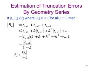Estimation of Truncation Errors
       By Geometry Series
If |tj+1| ≤ k|tj| where 0 ≤ k < 1 for all j ≥ n, then
Rn      = tn +1 + tn +2 + tn +3 +...
        ≤ tn +1 + k tn +1 + k 2 tn +1 +...
        = tn +1 (1 + k + k 2 + k 3 +...)
           tn +1
        =
          1 −k
          k tn
     Rn ≤
          1− k

                                                        28
 