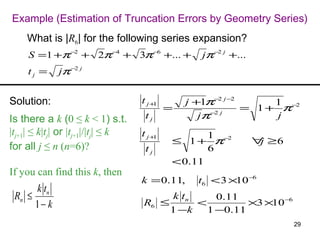 Example (Estimation of Truncation Errors by Geometry Series)
    What is |R6| for the following series expansion?
     S =1 +π −2 + 2π −4 + 3π −6 +... +              jπ −2 j +...
     tj =    jπ −2 j


Solution:                           t j +1       j +1π−2 j −2      1
                                             =                = 1 + π−2
Is there a k (0 ≤ k < 1) s.t.        tj             jπ−2 j         j
|tj+1| ≤ k|tj| or |tj+1|/|tj| ≤ k   t j +1          1
                                             ≤ 1 + π−2             ∀ ≥6
                                                                    j
for all j ≤ n (n=6)?                 tj             6
                                             < 0.11
If you can find this k, then
                                    k = 0.11,      t6 < 3 ×10 −6
      k tn
 Rn ≤                                    k tn     0.11
      1− k                          R6 ≤      <         ×3 ×10 −6
                                         1 −k   1 −0.11
                                                                          29
 