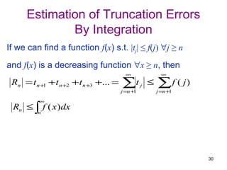 Estimation of Truncation Errors
              By Integration
If we can find a function f(x) s.t. |tj| ≤ f(j) ∀j ≥ n
and f(x) is a decreasing function ∀x ≥ n, then
                                          ∞                 ∞
 Rn = t n +1 + t n +2 + t n +3 +... =   ∑t
                                        j =n +1
                                                  j   ≤   ∑ f ( j)
                                                          j =n +1

          ∞
 Rn ≤ ∫ f ( x )dx
         n




                                                                     30
 