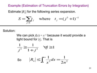 Example (Estimation of Truncation Errors by Integration)
   Estimate |Rn| for the following series expansion.

             S =∑ j
                 t         where       t j = ( j 3 +1) −1
                   j=1


Solution:
            We can pick f(x) = x–3 because it would provide a
            tight bound for |tj|. That is
             1      1
                 ≥            ∀ ≥1
                               j
             j 3
                   1+ j3
                              ∞   1         1
            So       Rn ≤ ∫         3
                                      dx =
                              n   x        2n 2
                                                                31
 