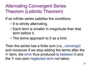 Alternating Convergent Series
Theorem (Leibnitz Theorem)
If an infinite series satisfies the conditions
    – It is strictly alternating.
    – Each term is smaller in magnitude than that
      term before it.
    – The terms approach to 0 as a limit.

Then the series has a finite sum (i.e., converge)
and moreover if we stop adding the terms after the
nth term, the error thus produced is between 0 and
the 1st non-zero neglected term not taken.
                                                    32
 
