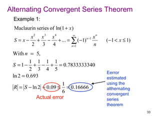 Alternating Convergent Series Theorem
 Example 1:
  Maclaurin series of ln(1 + x )
                       ∞
         x2 x3 x4                  xn
  S = x − + − + ... = ∑ ( −1) n −1      ( −1 < x ≤ 1)
         2  3 4       n =1         n
 With n = 5,
         1 1 1 1
 S = 1 − + − + = 0.7833333340
         2 3 4 5
                                        Eerror
 ln 2 = 0.693                           estimated
                       1                using the
  R = S − ln 2 ≈ 0.09 ≤ = 0.16666       althernating
                       6                convergent
            Actual error                series
                                        theorem
                                                        33
 
