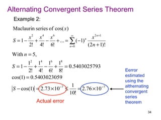 Alternating Convergent Series Theorem
 Example 2:
 Maclaurin series of cos( x )
        x2 x4 x6      ∞
                                  x 2 n +1
 S = 1 − + − + ... = ∑ ( −1) n
        2! 4! 6!     n =0      ( 2n + 1)!
 With n = 5,
         12 14 16 18
 S = 1 − + − + = 0.5403025793
         2! 4! 6! 8!                          Eerror
 cos(1) = 0.5403023059                        estimated
                                              using the
                       −7  1                  althernating
 S − cos(1) = 2.73 × 10 ≤     = 2.76 × 10−7
                          10!                 convergent
                                              series
            Actual error                      theorem

                                                         34
 