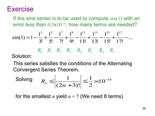 Exercise
 If the sine series is to be used to compute sin(1) with an
 error less than 0.5x10-14, how many terms are needed?
             13 15 17 19 111 113 115 117
 sin(1) = 1 − + − + −       +   −   +    − ...
             3! 5! 7! 9! 11! 13! 15! 17!
            R0   R1 R2    R3   R4   R5   R6   R7
 Solution:
 This series satisfies the conditions of the Alternating
 Convergent Series Theorem.
  Solving              1      1
              Rn ≤           ≤ ×10 −14
                   ( 2n +3)!  2

  for the smallest n yield n = 7 (We need 8 terms)

                                                              35
 