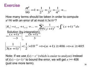 Exercise
                 π4        1      1     1
                    =1 + 4 + 4 + 4 +...
               90          2     3     4
How many terms should be taken in order to compute
π4/90 with an error of at most 0.5x10-8?
                             ∞
                                      1         ∞
 Rn = tn +1 +tn +2   +... = ∑               < ∫ ( x +1) −4 dx
                            j= +
                              n 1 ( j +1) 4    n

 Solution −3 ∞integration):
          (by            −
  ( x +1)          ( n +1)3
=                =
      −3     n
                       3

    1       1
           < ×10 −8 = ( n +1) ≥ 406 = n ≥ 405
                     >               >
3( n +1) 3
            2

Note: If we use f(x) = x-3 (which is easier to analyze) instead
of f(x) = (x+1)-3 to bound the error, we will get n >= 406
(just one more term).                                             36
 