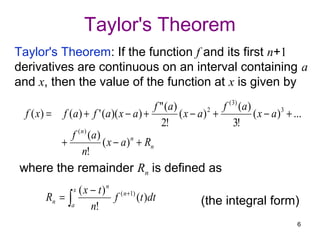 Taylor's Theorem
Taylor's Theorem: If the function f and its first n+1
derivatives are continuous on an interval containing a
and x, then the value of the function at x is given by
                                           f " (a)              f ( 3) ( a )
  f ( x) = f (a) + f ' (a)( x − a ) +              ( x − a) 2 +              ( x − a )3 + ...
                                             2!                     3!
              f ( n ) (a)
           +              ( x − a ) n + Rn
                  n!
where the remainder Rn is defined as
                    x   ( x − t ) n ( n +1)
        Rn =    ∫a          n!
                                    f       (t )dt         (the integral form)
                                                                                           6
 