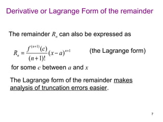 Derivative or Lagrange Form of the remainder


The remainder Rn can also be expressed as
           ( n +1)
       f     (c )                  (the Lagrange form)
  Rn =            ( x − a ) n +1
        (n + 1)!
 for some c between a and x

 The Lagrange form of the remainder makes
 analysis of truncation errors easier.


                                                         7
 