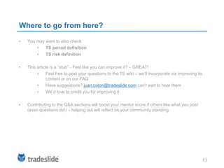 Where to go from here?
•   You may want to also check
        •   TS period definition
        •   TS risk definition

•   This article is a “stub” - Feel like you can improve it? – GREAT!
         •     Feel free to post your questions to the TS wiki – we’ll incorporate via improving its
               content or on our FAQ
         •     Have suggestions? juan.colon@tradeslide.com can’t wait to hear them
         •     We’d love to credit you for improving it

•   Contributing to the Q&A sections will boost your mentor score if others like what you post
    (even questions do!) – helping out will reflect on your community standing




                                                                                                   13
 