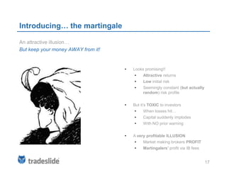 Introducing… the martingale

An attractive illusion…
But keep your money AWAY from it!


                                    •   Looks promising!!
                                        •    Attractive returns
                                        •    Low initial risk
                                        •    Seemingly constant (but actually
                                             random) risk profile


                                    •   But it’s TOXIC to investors
                                        •    When losses hit…
                                        •    Capital suddenly implodes
                                        •    With NO prior warning


                                    •   A very profitable ILLUSION
                                        •    Market making brokers PROFIT
                                        •    Martingalers’ profit via IB fees


                                                                                17
 