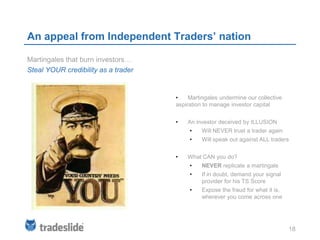 An appeal from Independent Traders’ nation

Martingales that burn investors…
Steal YOUR credibility as a trader


                                     •    Martingales undermine our collective
                                     aspiration to manage investor capital


                                     •   An investor deceived by ILLUSION
                                          •    Will NEVER trust a trader again
                                          •    Will speak out against ALL traders


                                     •   What CAN you do?
                                          •    NEVER replicate a martingale
                                          •    If in doubt, demand your signal
                                               provider for his TS Score
                                          •    Expose the fraud for what it is,
                                               wherever you come across one




                                                                                  18
 