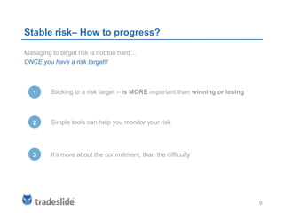 Stable risk– How to progress?

Managing to target risk is not too hard…
ONCE you have a risk target!!



   1     Sticking to a risk target – is MORE important than winning or losing



   2     Simple tools can help you monitor your risk




   3     It’s more about the commitment, than the difficulty




                                                                                9
 